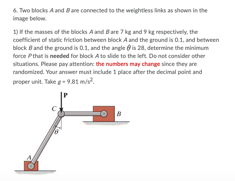 6. Two blocks A and Bare connected to the weightless links as shown in the
image below.
1) If the masses of the blocks A and Bare 7 kg and 9 kg respectively, the
coefficient of static friction between block A and the ground is 0.1, and between
block B and the ground is 0.1, and the angle 0 is 28, determine the minimum
force P that is needed for block A to slide to the left. Do not consider other
situations. Please pay attention: the numbers may change since they are
randomized. Your answer must include 1 place after the decimal point and
proper unit. Take g = 9.81 m/s².
P
C
В
A
