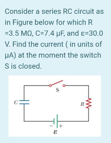 Consider a series RC circuit as
in Figure below for which R
=3.5 MQ, C=7.4 μF, and ε=30.0
V. Find the current (in units of
HA) at the moment the switch
S is closed.
C
S
E
+
R