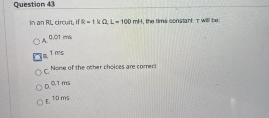 Question 43
In an RL circuit, if R = 1 k 2, L= 100 mH, the time constant T will be:
OA.
B.
0.01 ms
OC.
OD.
1 ms
OE.
None of the other choices are correct
0.1 ms
10 ms.