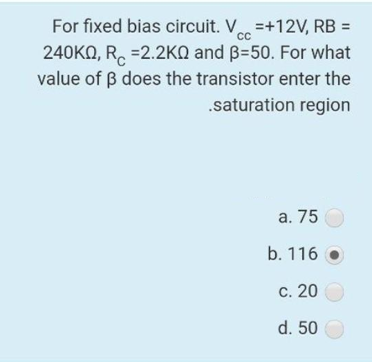 For fixed bias circuit. V=+12V, RB =
240KQ, R=2.2K and B-50. For what
value of ẞ does the transistor enter the
.saturation region
a. 75
b. 116
c. 20
d. 50