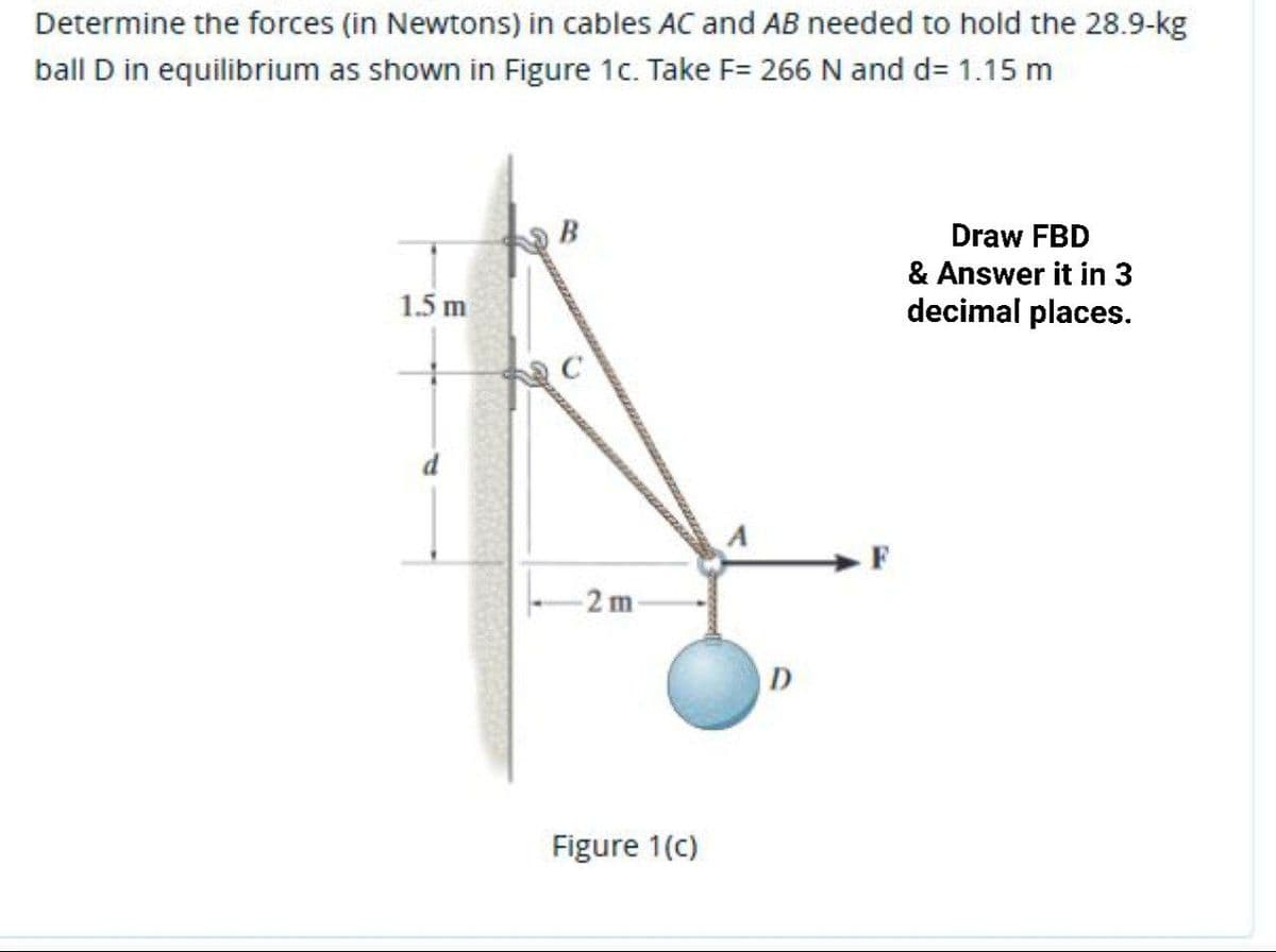 Determine the forces (in Newtons) in cables AC and AB needed to hold the 28.9-kg
ball D in equilibrium as shown in Figure 1c. Take F= 266 N and d= 1.15 m
Draw FBD
& Answer it in 3
1.5 m
decimal places.
- F
-2 m
Figure 1(c)
