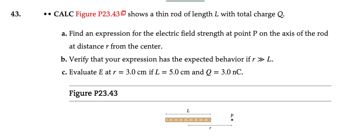 43.
•• CALC Figure P23.43 shows a thin rod of length L with total charge Q.
a. Find an expression for the electric field strength at point P on the axis of the rod
at distance r from the center.
b. Verify that your expression has the expected behavior if r > L.
c. Evaluate E at r =
3.0 cm if L = 5.0 cm and Q
3.0 nC.
Figure P23.43
L
