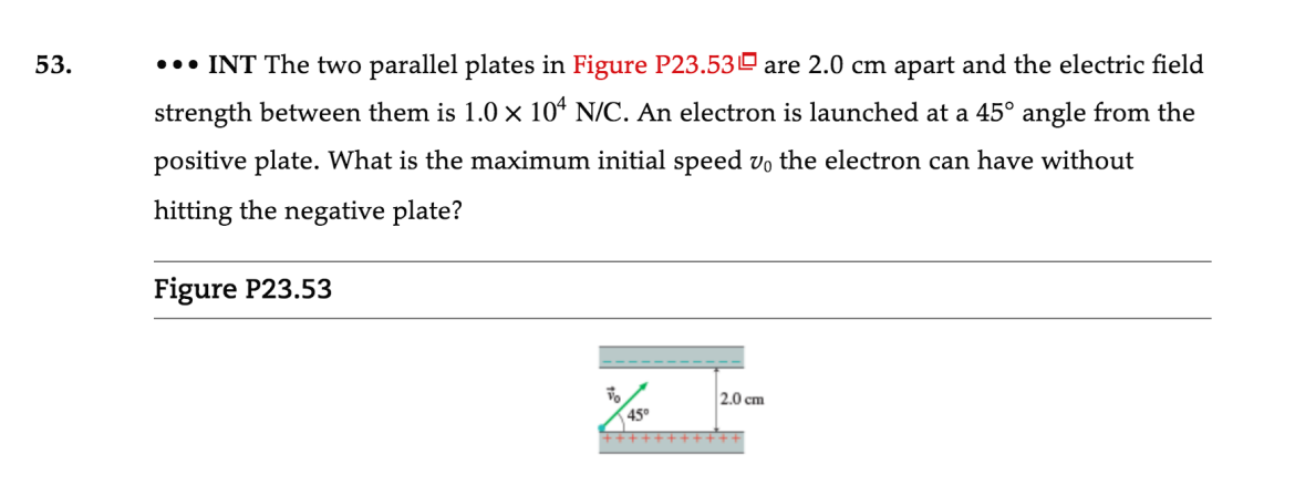 53.
..• INT The two parallel plates in Figure P23.53º are 2.0 cm apart and the electric field
strength between them is 1.0 x 10ª N/C. An electron is launched at a 45° angle from the
positive plate. What is the maximum initial speed vo the electron can have without
hitting the negative plate?
Figure P23.53
2.0 cm
45°
