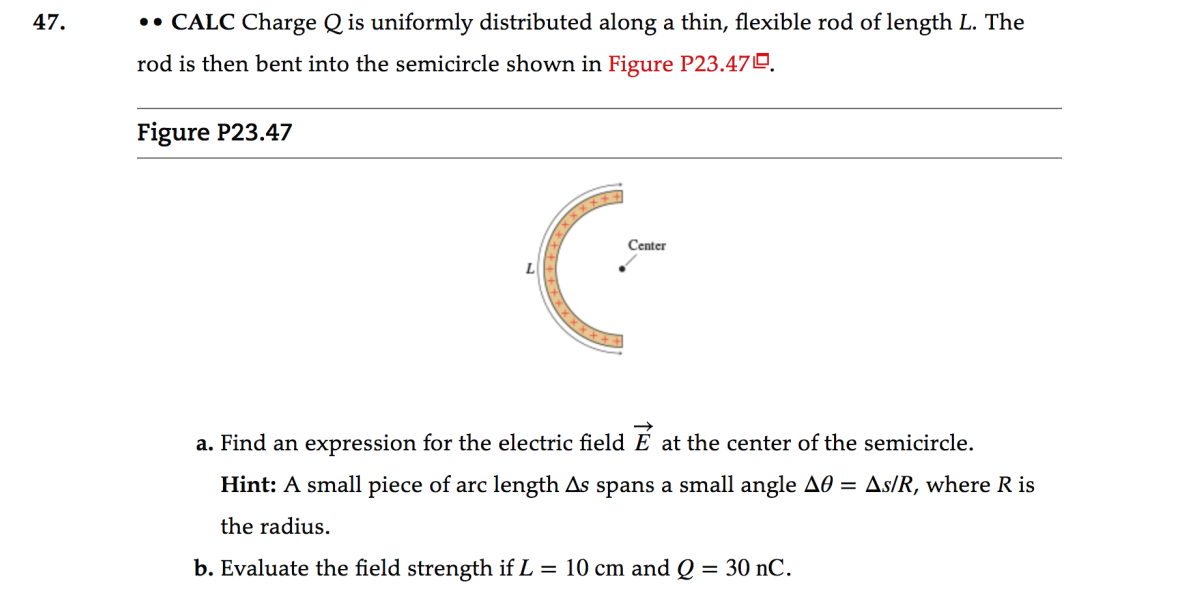 47.
•• CALC Charge Q is uniformly distributed along a thin, flexible rod of length L. The
rod is then bent into the semicircle shown in Figure P23.470.
Figure P23.47
Center
a. Find an expression for the electric field E at the center of the semicircle.
Hint: A small piece of arc length As spans a small angle AO = As/R, where R is
the radius.
b. Evaluate the field strength if L = 10 cm and Q = 30 nC.
%3D
