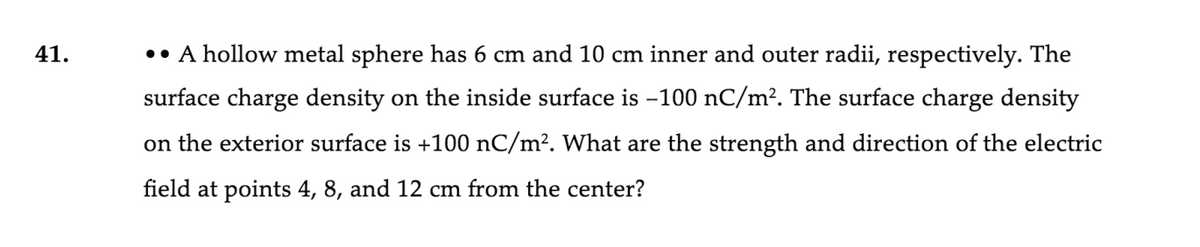 41.
•• A hollow metal sphere has 6 cm and 10 cm inner and outer radii, respectively. The
surface charge density on the inside surface is -100 nC/m?. The surface charge density
on the exterior surface is +100 nC/m². What are the strength and direction of the electric
field at points 4, 8, and 12 cm from the center?
