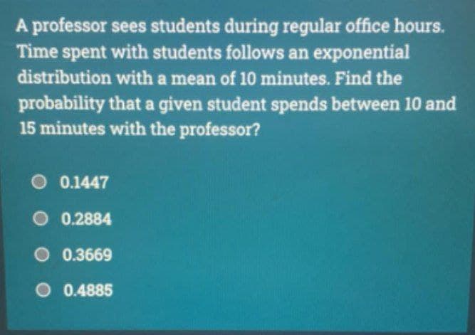 A professor sees students during regular office hours.
Time spent with students follows an exponential
distribution with a mean of 10 minutes. Find the
probability that a given student spends between 10 and
15 minutes with the professor?
O 0.1447
O 0.2884
O 0.3669
O 0.4885