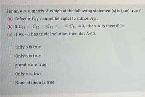 For an n x n matrix A which of the following statement(s) is (are) true ?
(a) Cofactor C31 cannot be equal to minor A31-
(b) If C₁₁ = C12 Cia=...= Cin=0, then A is invertible.
(c) If Ax=0 has trivial solution then det A=0.
Only b is true
Only a is true
a and c are true
Only c is true
None of them is true