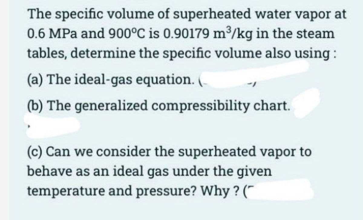 The specific volume of superheated water vapor at
0.6 MPa and 900°C is 0.90179 m³/kg in the steam
tables, determine the specific volume also using :
(a) The ideal-gas equation. (
(b) The generalized compressibility chart.
(c) Can we consider the superheated vapor to
behave as an ideal gas under the given
temperature and pressure? Why? (