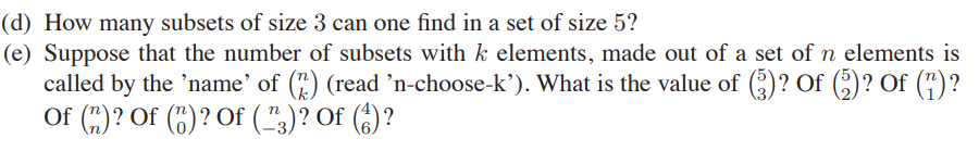 Suppose that the number of subsets with k elements, made out of a set of n elements is
called by the ’name' of (") (read ’n-choose-k’). What is the value of ()? Of (;)? Of (")?
Of (")? Of (5) ? Of (",)? Of (6)?
