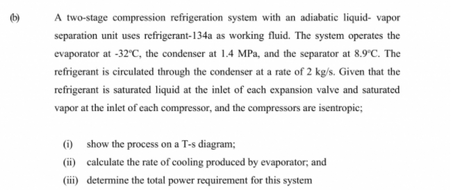 A two-stage compression refrigeration system with an adiabatic liquid- vapor
separation unit uses refrigerant-134a as working fluid. The system operates the
evaporator at -32°C, the condenser at 1.4 MPa, and the separator at 8.9°C. The
refrigerant is circulated through the condenser at a rate of 2 kg/s. Given that the
refrigerant is saturated liquid at the inlet of each expansion valve and saturated
vapor at the inlet of each compressor, and the compressors are isentropic;
(1) show the process on a T-s diagram;
(ii) calculate the rate of cooling produced by evaporator; and
(iii) determine the total power requirement for this system
