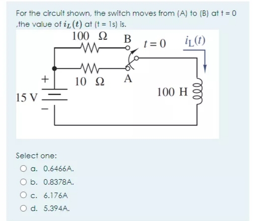 For the circuit shown, the switch moves from (A) to (B) at t = 0
the value of i, (t) at (t = 1s) is.
100 2
В
t = 0
İĻ(1)
10 N
A
100 H
15 V –
Select one:
O a. 0.6466A.
O b. 0.8378A.
O c. 6.176A
O d. 5.394A.
ll
+
