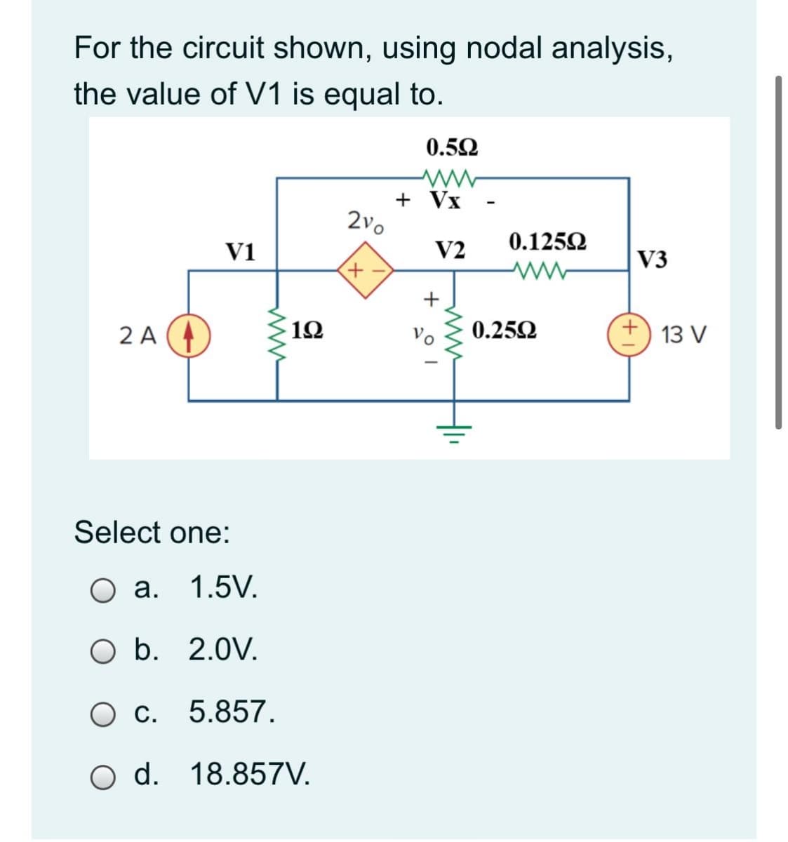 For the circuit shown, using nodal analysis,
the value of V1 is equal to.
0.52
+ Vx
2vo
0.1252
V1
V2
V3
2 A
12
0.252
13 V
Select one:
О а. 1.5V.
O b. 2.0V.
C. 5.857.
O d. 18.857V.
