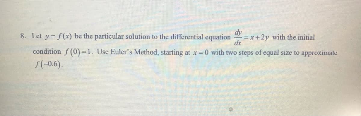 8. Let y f(x) be the particular solution to the differential equation
=x+2y with the initial
dx
condition f (0)3D1. Use Euler's Method, starting at x= 0 with two steps of equal size to approximate
S(-0.6).

