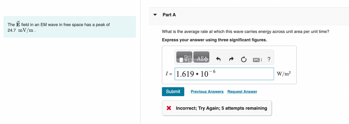 The E field in an EM wave in free space has a peak of
24.7 mV/m.
Part A
What is the average rate at which this wave carries energy across unit area per unit time?
Express your answer using three significant figures.
ΑΣΦ
I= 1.619 10
●
6
Submit Previous Answers Request Answer
X Incorrect; Try Again; 5 attempts remaining
?
W/m²