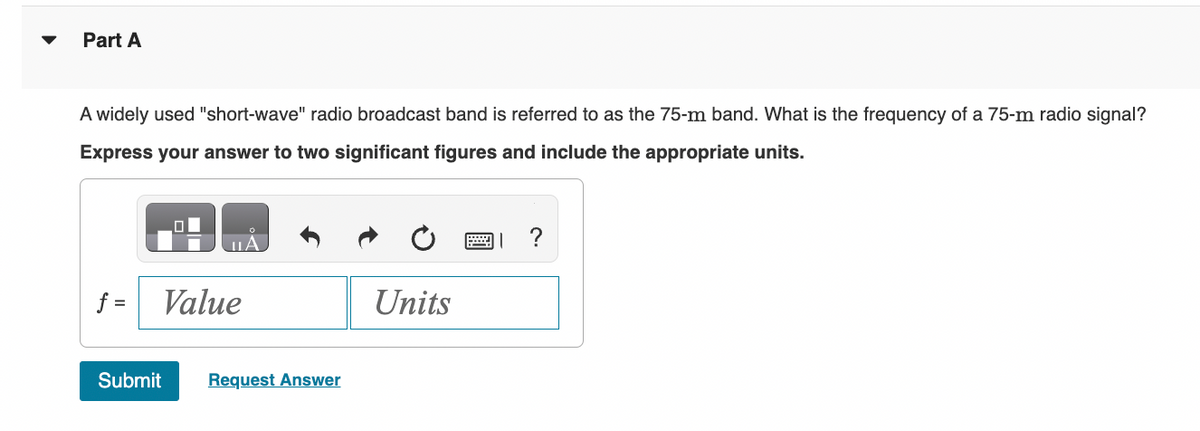 Part A
A widely used "short-wave" radio broadcast band is referred to as the 75-m band. What is the frequency of a 75-m radio signal?
Express your answer to two significant figures and include the appropriate units.
f =
LA
Value
Submit Request Answer
Units
?