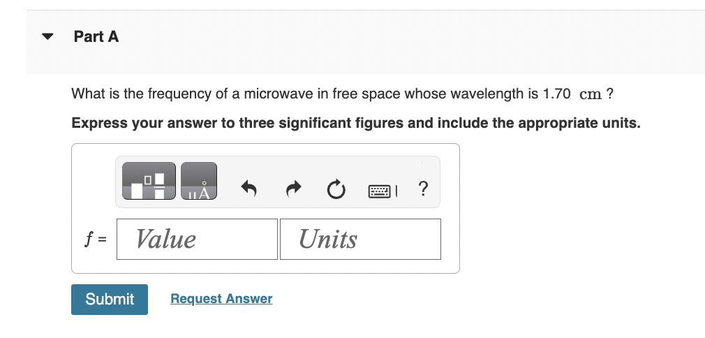 Part A
What is the frequency of a microwave in free space whose wavelength is 1.70 cm?
Express your answer to three significant figures and include the appropriate units.
O
ULA
f = Value
Submit Request Answer
Units
?