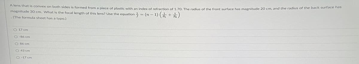 A lens that is convex on both sides is formed from a piece of plastic with an index of refraction of 1.70. The radius of the front surface has magnitude 20 cm, and the radius of the back surface has
magnitude 30 cm. What is the focal length of this lens? Use the equation = (n − 1) ( ½ + 2)
(The formula sheet has a typo.)
O 17 cm
-86 cm
86 cm
43 cm
O-17 cm