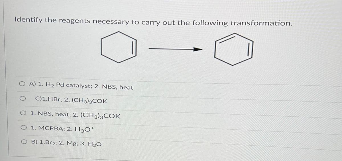 Identify the reagents necessary to carry out the following transformation.
OA) 1. H2 Pd catalyst; 2. NBS, heat
C)1.HBr; 2. (CH3)3COK
O 1. NBS, heat; 2. (CH3)3COK
O 1. MCPBA; 2. H3O+
O B) 1.Br2; 2. Mg; 3. H₂O
O