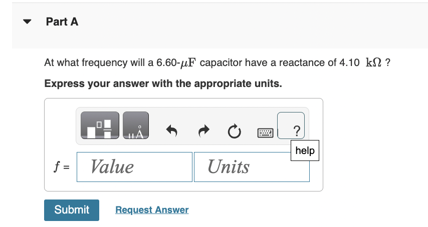 ▼
Part A
At what frequency will a 6.60-μF capacitor have a reactance of 4.10 kn ?
Express your answer with the appropriate units.
f =
Value
Submit Request Answer
Units
?
help