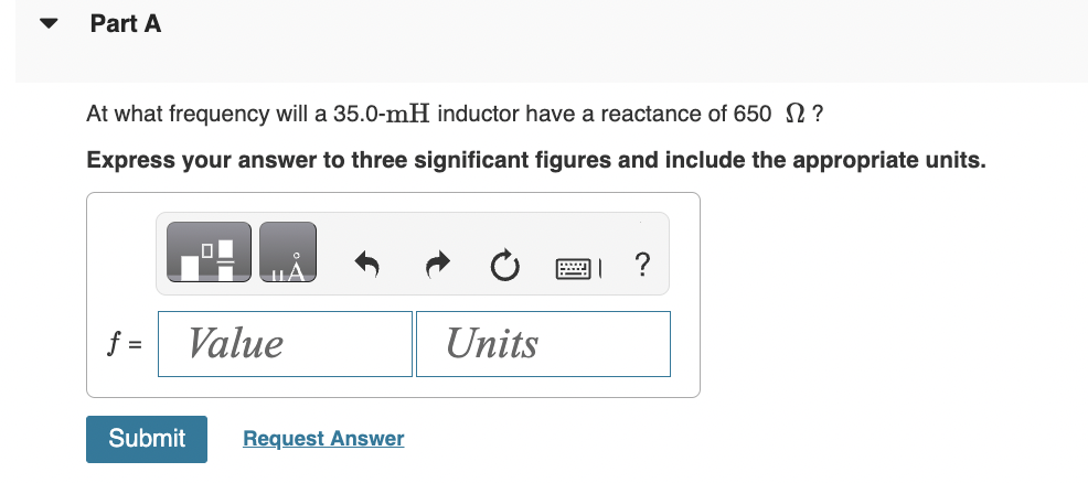 Part A
At what frequency will a 35.0-mH inductor have a reactance of 650 ?
Express your answer to three significant figures and include the appropriate units.
f=
ol
Value
Submit Request Answer
Units
?