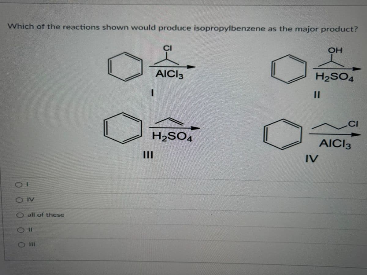 Which of the reactions shown would produce isopropylbenzene as the major product?
00
I
OIV
all of these
111
|||
CI
AICI 3
H₂SO4
H₂SO4
11
OH
IV
CI
AICI 3