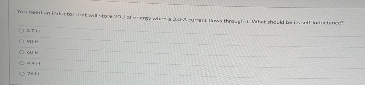 You need an inductor that will store 20 J of energy when a 3.0-A current flows through it. What should be its self-inductance?
O 3.7 H
O 90 H
O 60 H
O 4.4 H
O 76 H