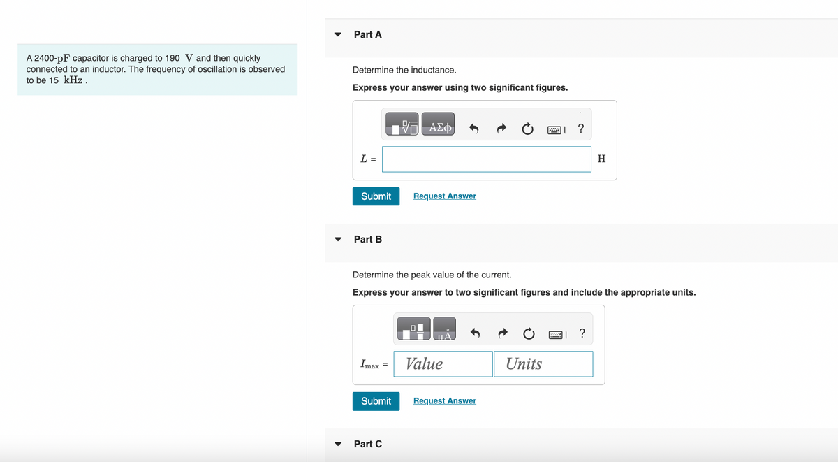 A 2400-pF capacitor is charged to 190 V and then quickly
connected to an inductor. The frequency of oscillation is observed
to be 15 kHz.
Part A
Determine the inductance.
Express your answer using two significant figures.
L =
Submit
Part B
Imax =
Submit
ΑΣΦ
Determine the peak value of the current.
Express your answer to two significant figures and include the appropriate units.
Part C
Request Answer
Value
Request Answer
Units
H
?