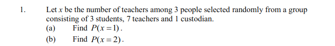 Let x be the number of teachers among 3 people selected randomly from a group
consisting of 3 students, 7 teachers and 1 custodian.
(a)
1.
Find P(x =1).
(b)
Find P(x=2).
