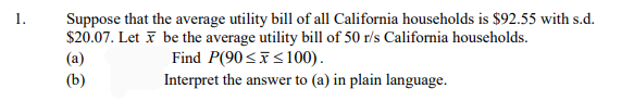 Suppose that the average utility bill of all California households is $92.55 with s.d.
$20.07. Let i be the average utility bill of 50 r/s California households.
(a)
1.
Find P(90<i<100).
(b)
Interpret the answer to (a) in plain language.
