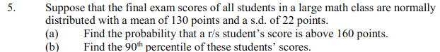 Suppose that the final exam scores of all students in a large math class are normally
distributed with a mean of 130 points and a s.d. of 22 points.
(a)
(b)
Find the probability that a r/s student's score is above 160 points.
Find the 90th percentile of these students' scores.
5.
