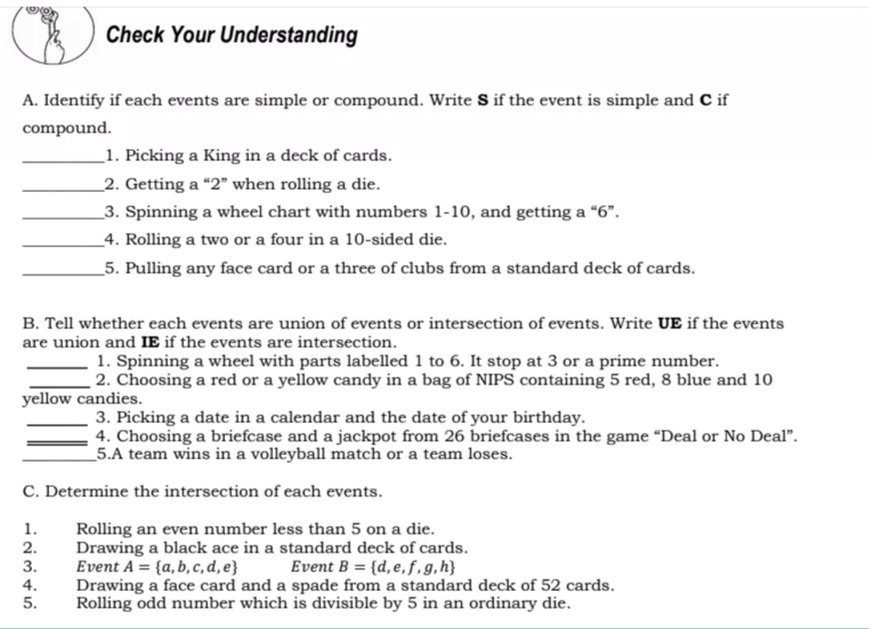 Check Your Understanding
A. Identify if each events are simple or compound. Write S if the event is simple and C if
compound.
1. Picking a King in a deck of cards.
_2. Getting a “2" when rolling a die.
_3. Spinning a wheel chart with numbers 1-10, and getting a “6".
4. Rolling a two or a four in a 10-sided die.
5. Pulling any face card or a three of clubs from a standard deck of cards.
B. Tell whether each events are union of events or intersection of events. Write UE if the events
are union and IE if the events are intersection.
1. Spinning a wheel with parts labelled 1 to 6. It stop at 3 or a prime number.
2. Choosing a red or a yellow candy in a bag of NIPS containing 5 red, 8 blue and 10
yellow candies.
3. Picking a date in a calendar and the date of your birthday.
4. Choosing a briefcase and a jackpot from 26 briefcases in the game “Deal or No Deal".
5.A team wins in a volleyball match or a team loses.
C. Determine the intersection of each events.
1.
2.
3.
Rolling an even number less than 5 on a die.
Drawing a black ace in a standard deck of cards.
Event A = {a, b,c, d,e}
Drawing a face card and a spade from a standard deck of 52 cards.
Rolling odd number which is divisible by 5 in an ordinary die.
Event B = {d,e,f,g,h}
4.
5.
