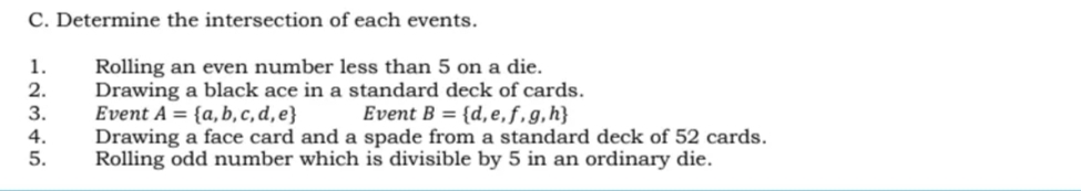 C. Determine the intersection of each events.
1.
2.
3.
Rolling an even number less than 5 on a die.
Drawing a black ace in a standard deck of cards.
Event A = {a, b,c,d,e}
Drawing a face card and a spade from a standard deck of 52 cards.
Rolling odd number which is divisible by 5 in an ordinary die.
Event B = {d,e,f,g,h}
4.
5.
