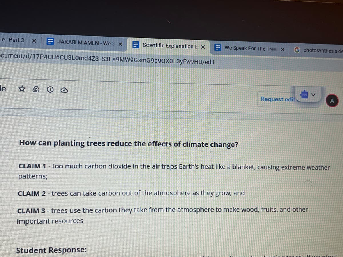 le - Part 3
E JAKARI MIAMEN - Wes x
E Scientific Explanation E x
E We Speak For The Tree x
G photosynthesis de
cument/d/17P4CU6CU3L0md4Z3_S3Fa9MW9GsmG9p9QXOL3yFwvHU/edit
le
Request edit
How can planting trees reduce the effects of climate change?
CLAIM 1- too much carbon dioxide in the air traps Earth's heat like a blanket, causing extreme weather
patterns;
CLAIM 2 - trees can take carbon out of the atmosphere as they grow; and
CLAIM 3 - trees use the carbon they take from the atmosphere to make wood, frults, and other
important resources
Student Response:
