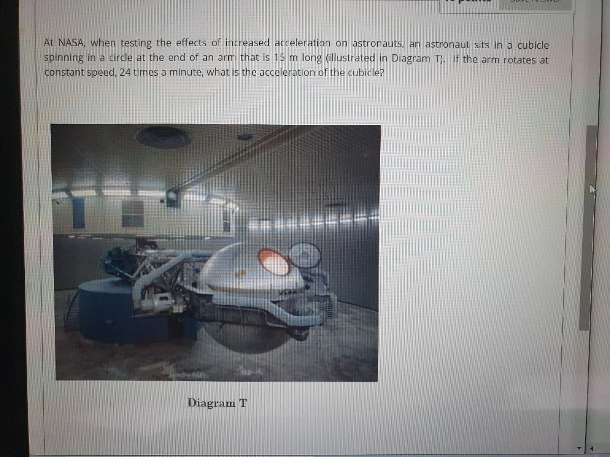 At NASA, when testing the effects of increased acceleration on astronauts, an astronaut sits in a cubicle
spinning in a circle at the end of an arm that is 15 m long (illustrated in Diagram T). If the arm rotates at
constant speed, 24 times a minute, what is the acceleration of the cubicle?
Diagram T
