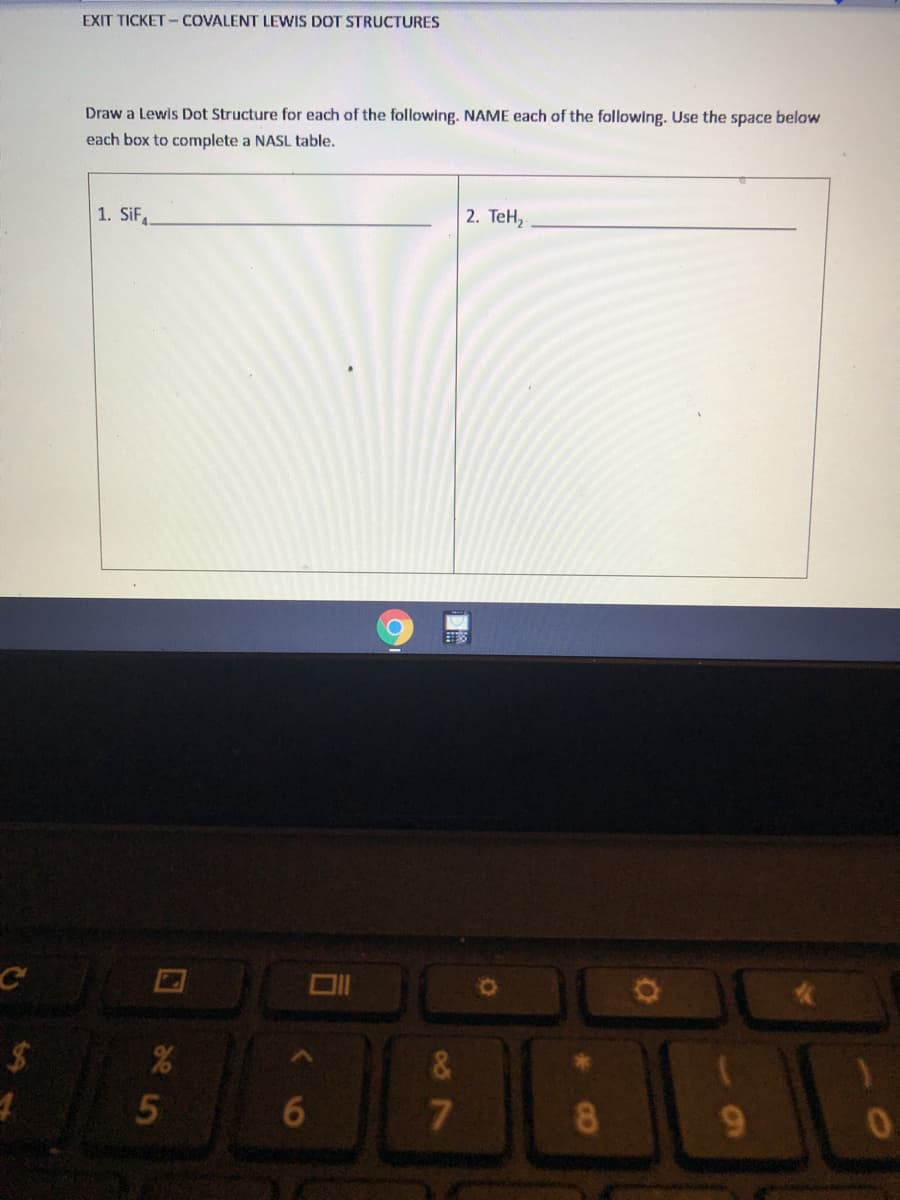EXIT TICKET -COVALENT LEWIS DOT STRUCTURES
Draw a Lewis Dot Structure for each of the following. NAME each of the following. Use the space below
each box to complete a NASL table.
1. SiF
2. TеН,
&
6.
7
8.
9
CO
2e
5.
%24
