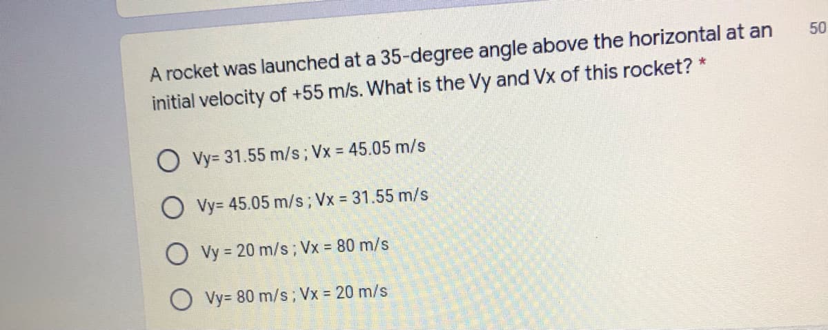 A rocket was launched at a 35-degree angle above the horizontal at an
initial velocity of +55 m/s. What is the Vy and Vx of this rocket? *
50
Vy= 31.55 m/s; Vx = 45.05 m/s
O Vy= 45.05 m/s; Vx = 31.55 m/s
O vy = 20 m/s; Vx = 80 m/s
O Vy= 80 m/s; Vx 20 m/s
