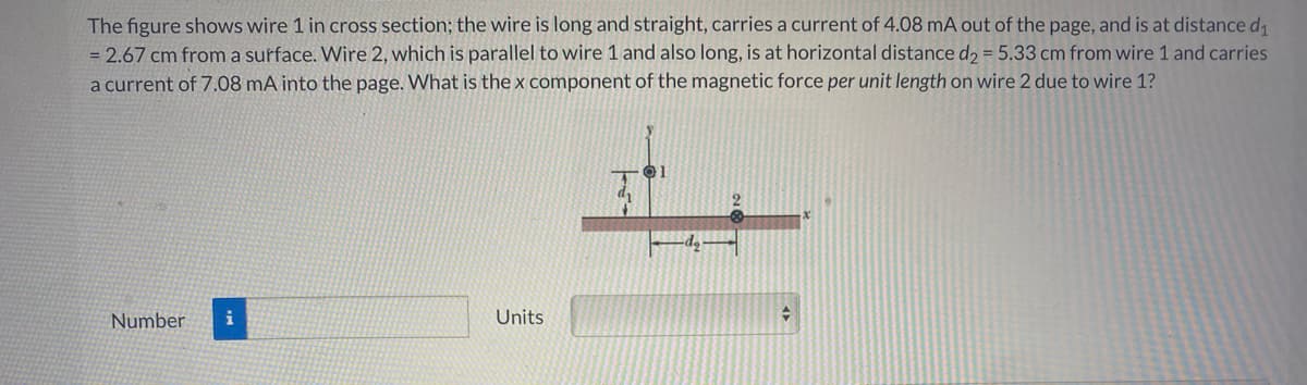 The figure shows wire 1 in cross section; the wire is long and straight, carries a current of 4.08 mA out of the page, and is at distance di
= 2.67 cm from a surface. Wire 2, which is parallel to wire 1 and also long, is at horizontal distance d2 = 5.33 cm from wire 1 and carries
a current of 7.08 mA into the page. What is the x component of the magnetic force per unit length on wire 2 due to wire 1?
Number
i
Units
