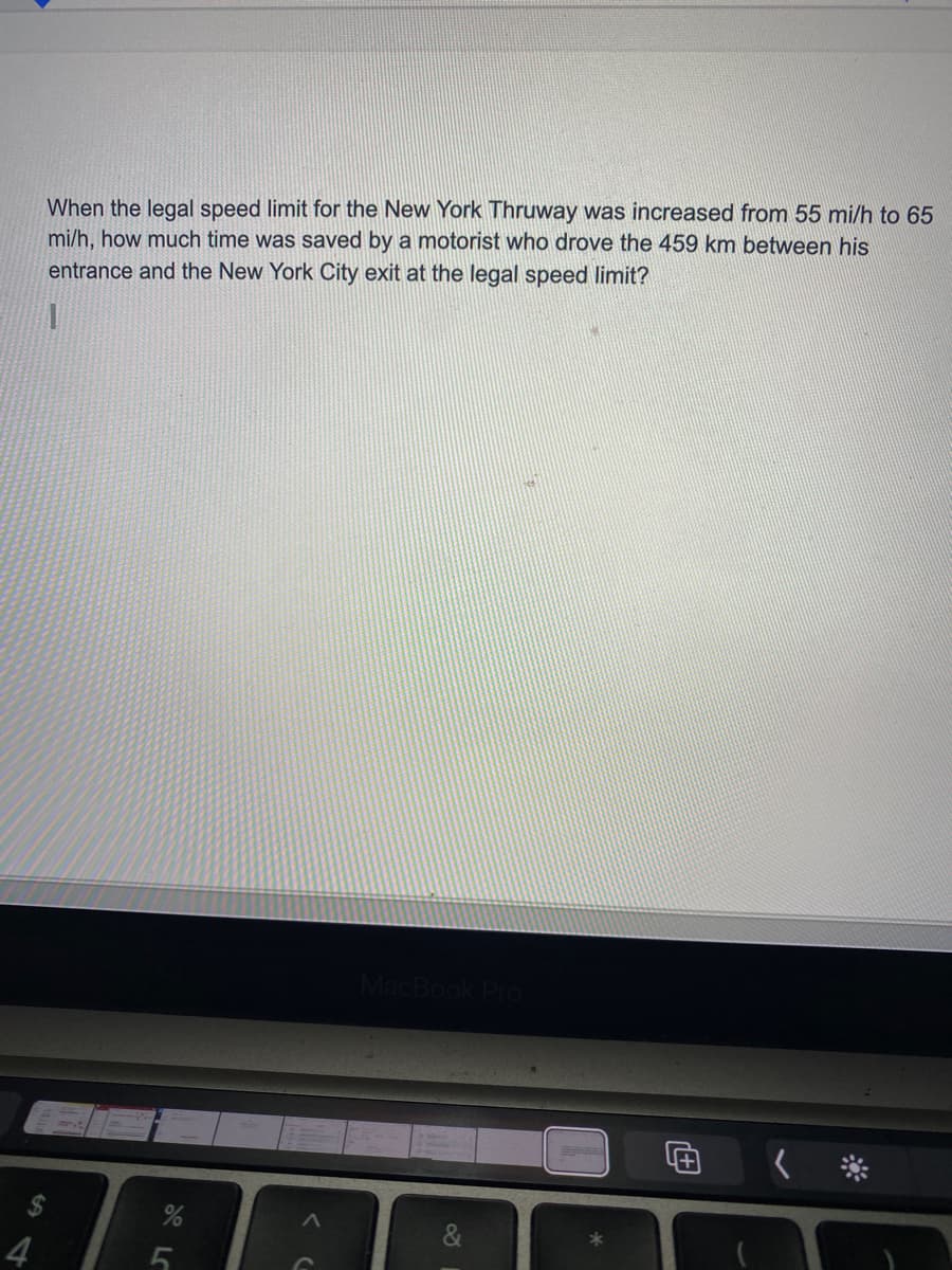 When the legal speed limit for the New York Thruway was increased from 55 mi/h to 65
mi/h, how much time was saved by a motorist who drove the 459 km between his
entrance and the New York City exit at the legal speed limit?
&
4
