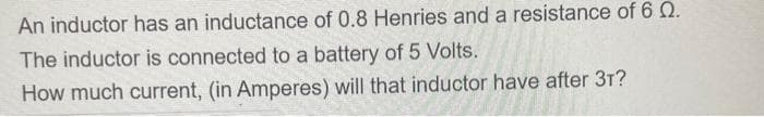 An inductor has an inductance of 0.8 Henries and a resistance of 6 2.
The inductor is connected to a battery of 5 Volts.
How much current, (in Amperes) will that inductor have after 3T?