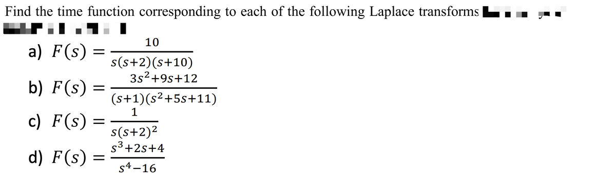 Find the time function corresponding to each of the following Laplace transforms
a) F(s)
b) F(s)
c) F(s)
d) F(s) =
=
10
s(s+2)(s+10)
3s²+9s+12
(s+1)(s²+5s+11)
1
s(s+2)²
S³+2s+4
S4-16