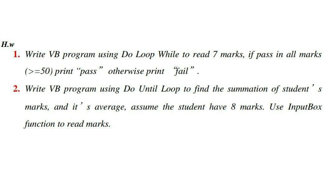 H.w
1. Write VB program using Do Loop While to read 7 marks, if pass in all marks
(>=50) print "pass" otherwise print fail".
2. Write VB program using Do Until Loop to find the summation of student' s
marks, and it's average, assume the student have 8 marks. Use InputBox
function to read marks.
