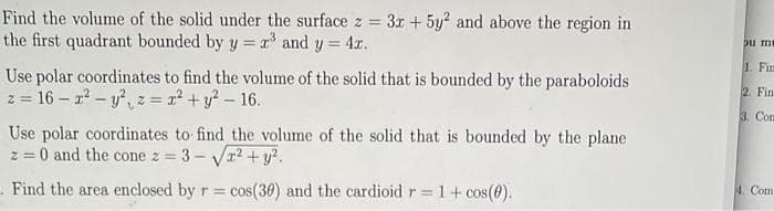 Find the volume of the solid under the surface z = 3x + 5y2 and above the region in
the first quadrant bounded by y = x³ and y = 4x.
Use polar coordinates to find the volume of the solid that is bounded by the paraboloids
z = 16-r² - y², z = x² + y² - 16.
Use polar coordinates to find the volume of the solid that is bounded by the plane
z = 0 and the cone z = 3-√√√x² + y².
. Find the area enclosed by r = cos(30) and the cardioid r = 1 + cos(0).
pu mi
1. Fin
2. Fin
3. Con
4. Com