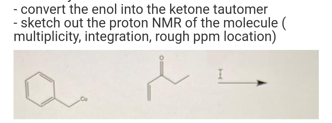 - convert the enol into the ketone tautomer
- sketch out the proton NMR of the molecule (
multiplicity, integration, rough ppm location)