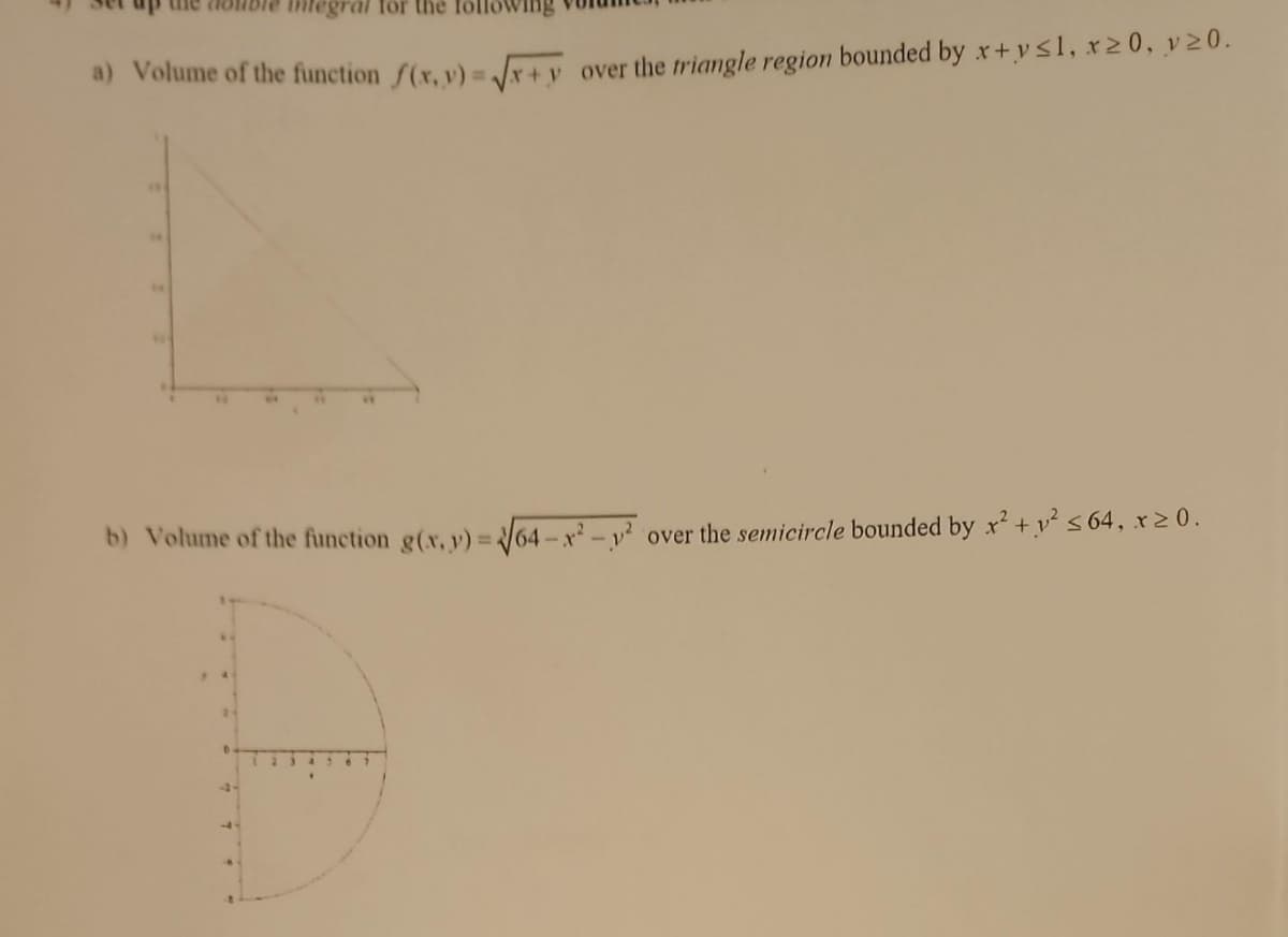integral for the
a) Volume of the function f(x,y)=√x+y over the triangle region bounded by x+y≤1, x20, v20.
b) Volume of the function g(x, y)=√64-²-² over the semicircle bounded by x² + y² ≤ 64, x ≥ 0.
D
-4-