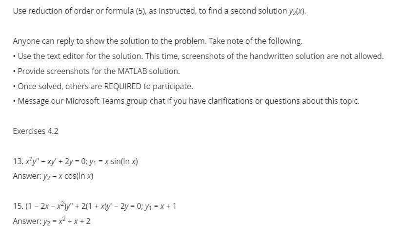 Use reduction of order or formula (5), as instructed, to find a second solution y₂(x).
Anyone can reply to show the solution to the problem. Take note of the following.
• Use the text editor for the solution. This time, screenshots of the handwritten solution are not allowed.
• Provide screenshots for the MATLAB solution.
• Once solved, others are REQUIRED to participate.
• Message our Microsoft Teams group chat if you have clarifications or questions about this topic.
.
Exercises 4.2
13. x²y" - xy + 2y = 0; y₁ = x sin(lnx)
Answer: y₂ = x cos(in x)
15. (1-2x-x²)y" + 2(1 + x)y' - 2y = 0; y₁ = x + 1
Answer: y₂ = x²+x+2