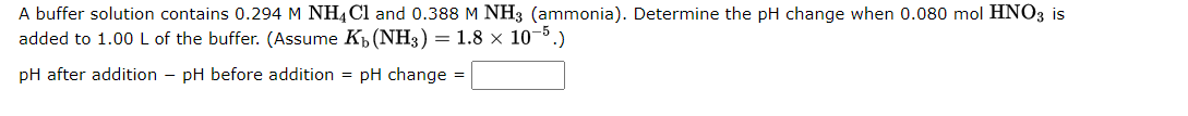 A buffer solution contains 0.294 M NH4Cl and 0.388 M NH3 (ammonia). Determine the pH change when 0.080 mol HNO3 is
added to 1.00 L of the buffer. (Assume K₁ (NH3) = 1.8 × 10-5.)
pH after addition - pH before addition = pH change =