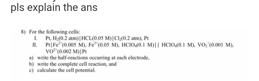 pls explain the ans
8) For the following cells:
I. Pt, H₂(0.2 atm) | HCL(0.05 M) | Cl₂(0.2 atm), Pt
II.
Pt|Fe (0.005 M), Fe³+ (0.05 M), HC1O4(0.1 M)|| HC1O4(0.1 M), VO₂ (0.001 M),
VO²* (0.002 M) | Pt
a) write the half-reactions occurring at each electrode,
b) write the complete cell reaction, and
c) calculate the cell potential.