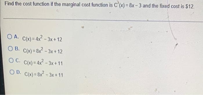 Find the cost function if the marginal cost function is C'(x) = 8x-3 and the fixed cost is $12.
OA. C(x) = 4x²-3x+12
OB. C(x)=8x²-3x+12
OC. C(x) = 4x²-3x+11
OD. C(x)=8x²-3x+11