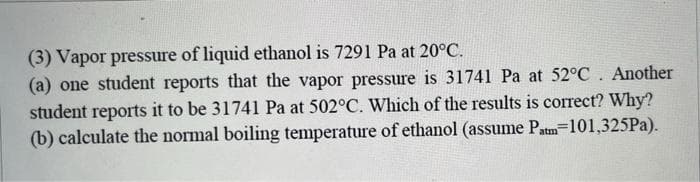 (3) Vapor pressure of liquid ethanol is 7291 Pa at 20°C.
(a) one student reports that the vapor pressure is 31741 Pa at 52°C. Another
student reports it to be 31741 Pa at 502°C. Which of the results is correct? Why?
(b) calculate the normal boiling temperature of ethanol (assume Patm=101,325Pa).