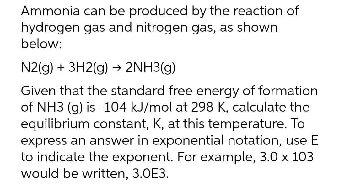 Ammonia can be produced by the reaction of
hydrogen gas and nitrogen gas, as shown
below:
N2(g) + 3H2(g) → 2NH3(g)
Given that the standard free energy of formation
of NH3 (g) is -104 kJ/mol at 298 K, calculate the
equilibrium constant, K, at this temperature. To
express an answer in exponential notation, use E
to indicate the exponent. For example, 3.0 x 103
would be written, 3.0E3.